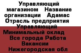 Управляющий магазином › Название организации ­ Адамас › Отрасль предприятия ­ Управляющий › Минимальный оклад ­ 1 - Все города Работа » Вакансии   . Нижегородская обл.,Нижний Новгород г.